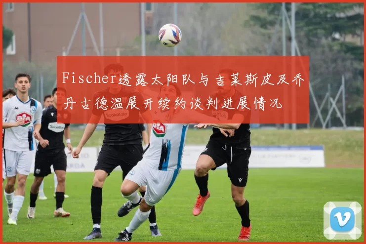 Fischer透露太阳队与吉莱斯皮及乔丹古德温展开续约谈判进展情况