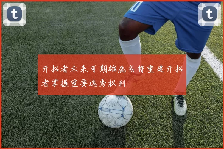 开拓者未来可期雄鹿或将重建开拓者掌握重要选秀权利