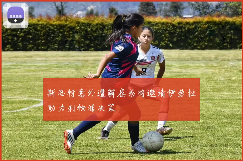 斯洛特意外遭解雇或将邀请伊劳拉助力利物浦决策