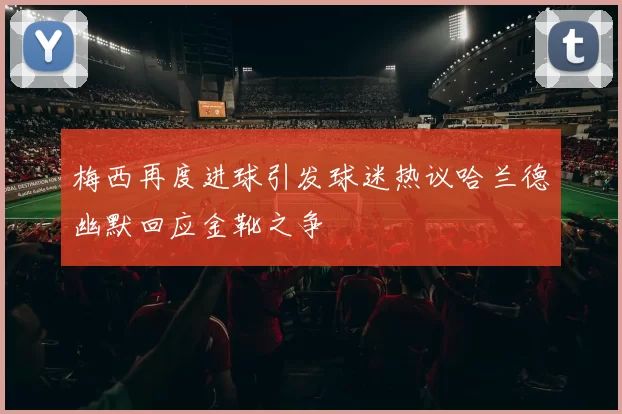 梅西再度进球引发球迷热议哈兰德幽默回应金靴之争
