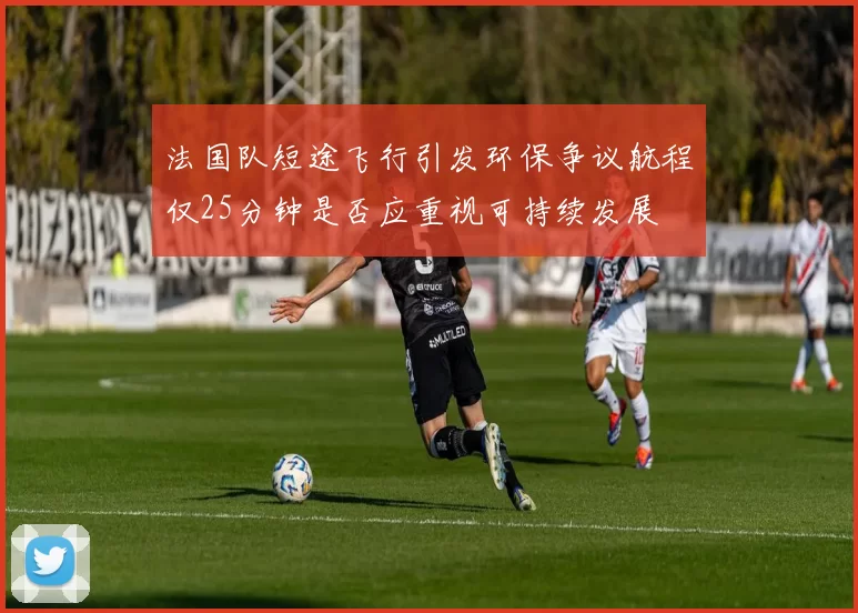 法国队短途飞行引发环保争议航程仅25分钟是否应重视可持续发展