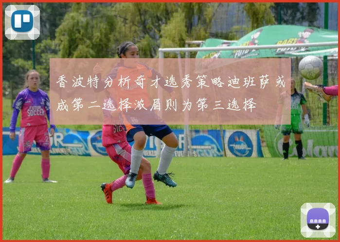 香波特分析奇才选秀策略迪班萨或成第二选择浓眉则为第三选择