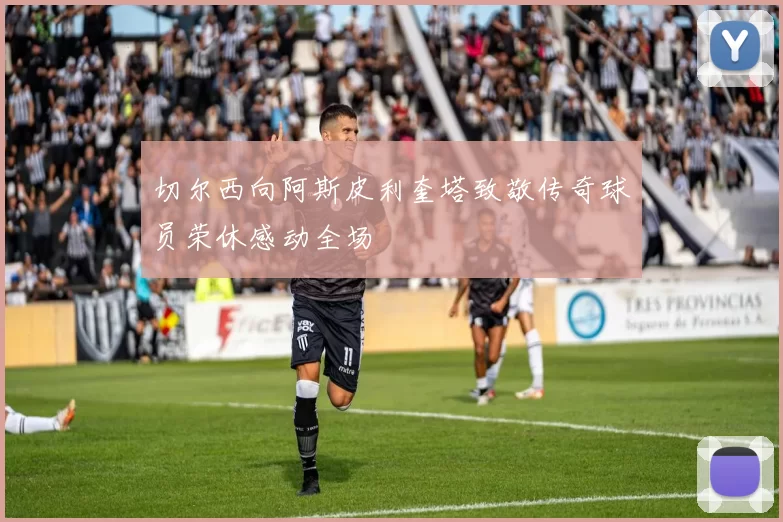 切尔西向阿斯皮利奎塔致敬传奇球员荣休感动全场