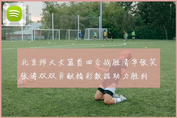北京师大女篮首回合战胜清华张笑张涛双双贡献精彩数据助力胜利