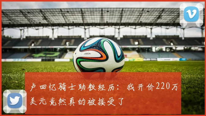 卢回忆骑士助教经历：我开价220万美元竟然真的被接受了