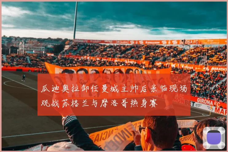 瓜迪奥拉卸任曼城主帅后亲临现场观战苏格兰与摩洛哥热身赛