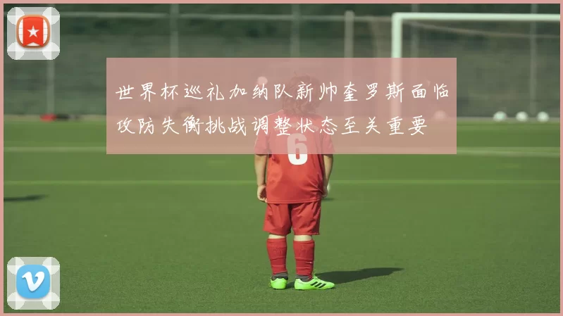 世界杯巡礼加纳队新帅奎罗斯面临攻防失衡挑战调整状态至关重要