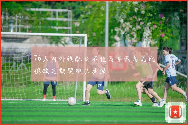 76人内外线配合不佳马克西与恩比德缺乏默契难以共振