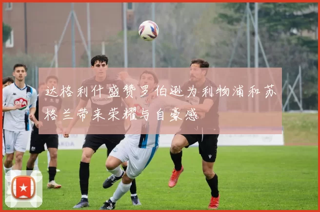 达格利什盛赞罗伯逊为利物浦和苏格兰带来荣耀与自豪感
