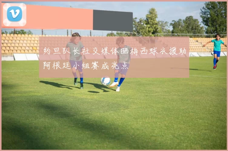 约旦队长社交媒体晒梅西球衣援助阿根廷小组赛成亮点