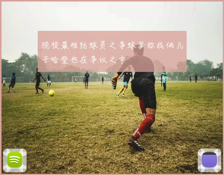 现役最难防球员之争球爹称我俩儿子哈登也在争议之中