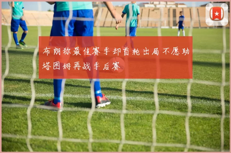布朗称最佳赛季却首轮出局不愿助塔图姆再战季后赛