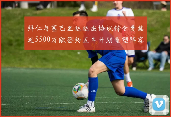 拜仁与塞巴里达达成协议转会费接近5500万欧签约五年计划重塑阵容