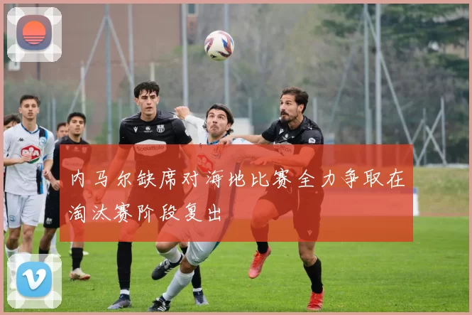 内马尔缺席对海地比赛全力争取在淘汰赛阶段复出
