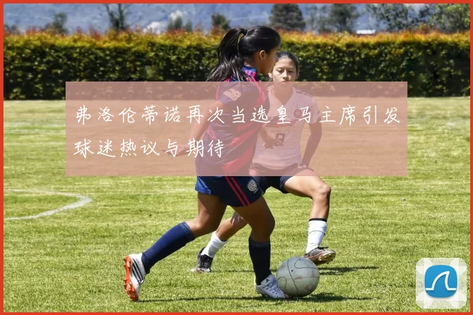 弗洛伦蒂诺再次当选皇马主席引发球迷热议与期待