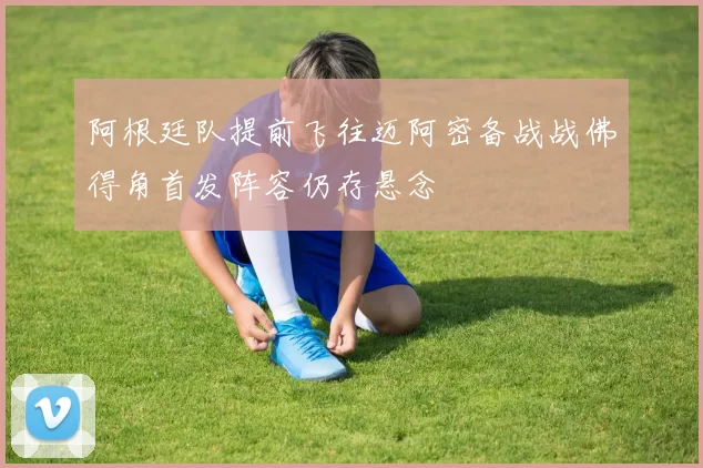 阿根廷队提前飞往迈阿密备战战佛得角首发阵容仍存悬念