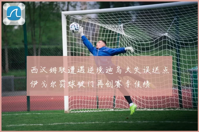 西汉姆联遭遇逆境迪乌夫失误送点伊戈尔罚球破门再创赛季佳绩